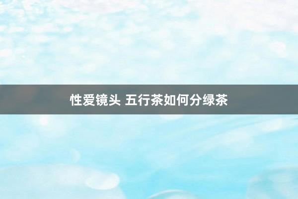 性爱镜头 五行茶如何分绿茶