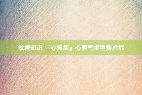 做爱知识 『心焦症』心胆气虚型焦虚症