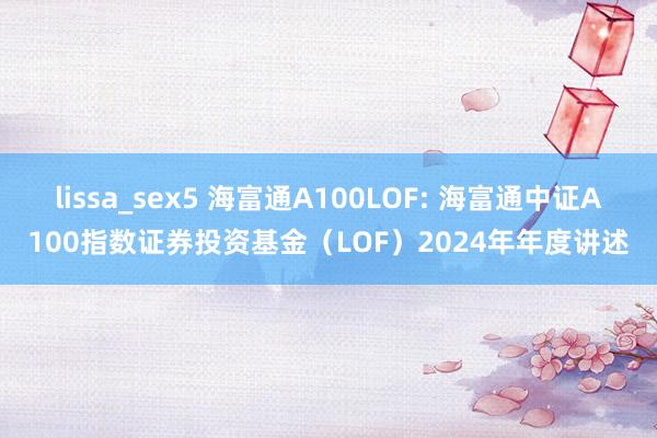 lissa_sex5 海富通A100LOF: 海富通中证A100指数证券投资基金(LOF)2024年年度讲述