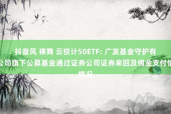 抖音风 裸舞 云狡计50ETF: 广发基金守护有限公司旗下公募基金通过证券公司证券来回及佣金支付情况