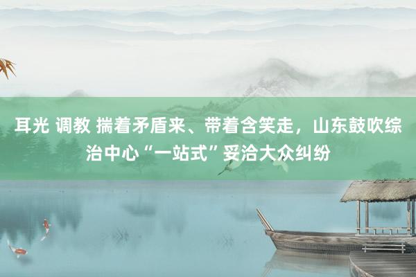 耳光 调教 揣着矛盾来、带着含笑走，山东鼓吹综治中心“一站式”妥洽大众纠纷