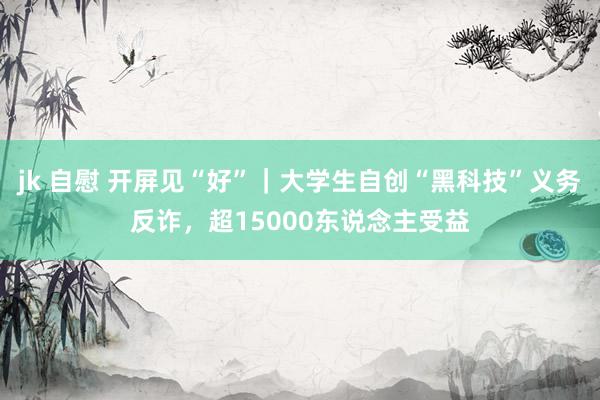 jk 自慰 开屏见“好”｜大学生自创“黑科技”义务反诈，超15000东说念主受益