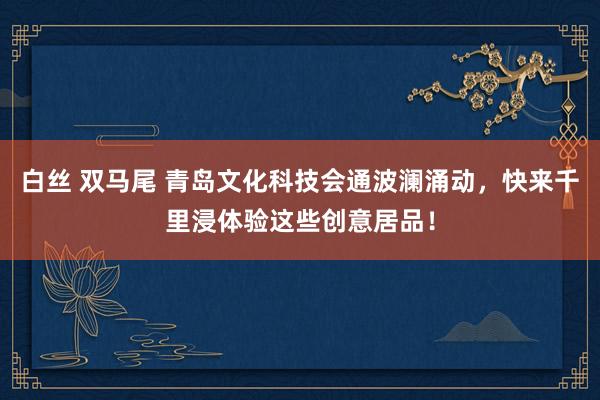 白丝 双马尾 青岛文化科技会通波澜涌动，快来千里浸体验这些创意居品！