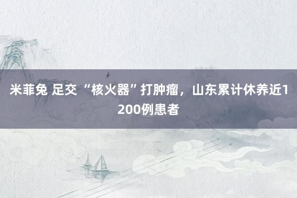 米菲兔 足交 “核火器”打肿瘤，山东累计休养近1200例患者