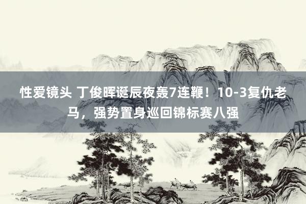 性爱镜头 丁俊晖诞辰夜轰7连鞭！10-3复仇老马，强势置身巡回锦标赛八强