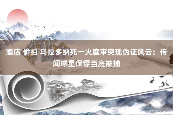 酒店 偷拍 马拉多纳死一火庭审突现伪证风云：传闻球星保镖当庭被捕