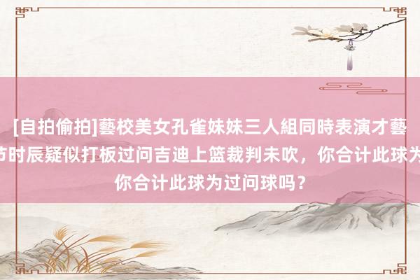 [自拍偷拍]藝校美女孔雀妹妹三人組同時表演才藝 詹姆斯关节时辰疑似打板过问吉迪上篮裁判未吹，你合计此球为过问球吗？