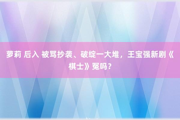萝莉 后入 被骂抄袭、破绽一大堆，王宝强新剧《棋士》冤吗？