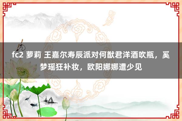 fc2 萝莉 王嘉尔寿辰派对何猷君洋酒吹瓶，奚梦瑶狂补妆，欧阳娜娜遭少见