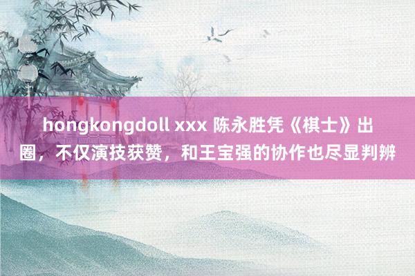hongkongdoll xxx 陈永胜凭《棋士》出圈，不仅演技获赞，和王宝强的协作也尽显判辨
