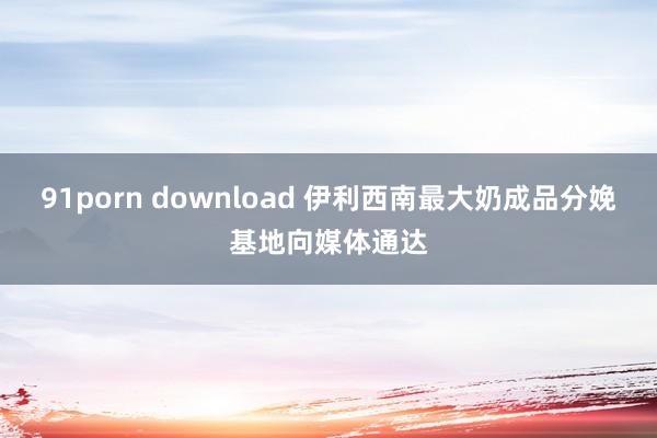 91porn download 伊利西南最大奶成品分娩基地向媒体通达