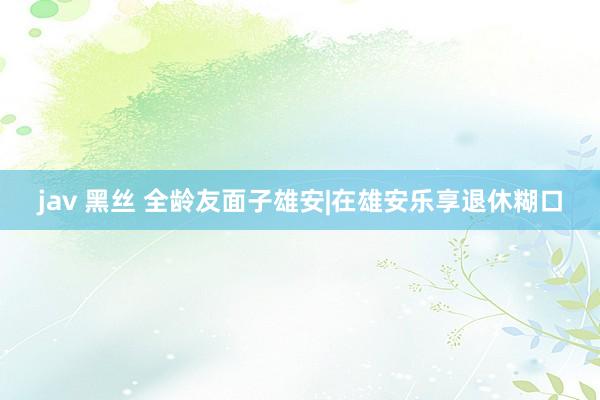 jav 黑丝 全龄友面子雄安|在雄安乐享退休糊口