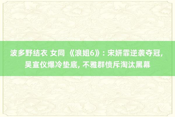波多野结衣 女同 《浪姐6》: 宋妍霏逆袭夺冠， 吴宣仪爆冷垫底， 不雅群愤斥淘汰黑幕