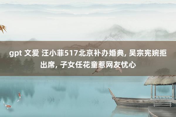 gpt 文爱 汪小菲517北京补办婚典， 吴宗宪婉拒出席， 子女任花童惹网友忧心