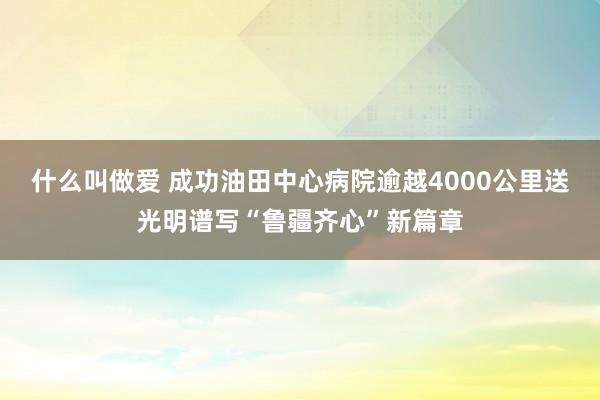 什么叫做爱 成功油田中心病院逾越4000公里送光明谱写“鲁疆齐心”新篇章