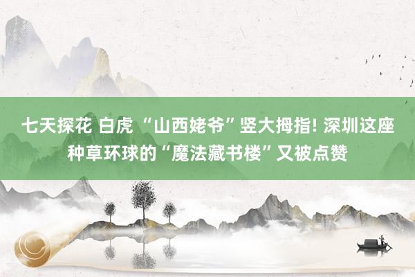 七天探花 白虎 “山西姥爷”竖大拇指! 深圳这座种草环球的“魔法藏书楼”又被点赞