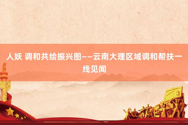 人妖 调和共绘振兴图——云南大理区域调和帮扶一线见闻