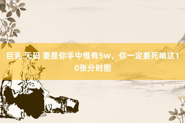 巨乳 无码 要是你手中惟有5w，你一定要死啃这10张分时图