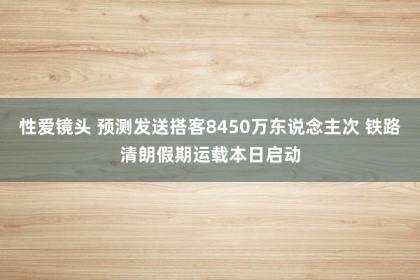 性爱镜头 预测发送搭客8450万东说念主次 铁路清朗假期运载本日启动
