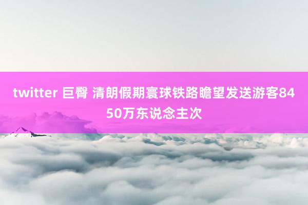 twitter 巨臀 清朗假期寰球铁路瞻望发送游客8450万东说念主次