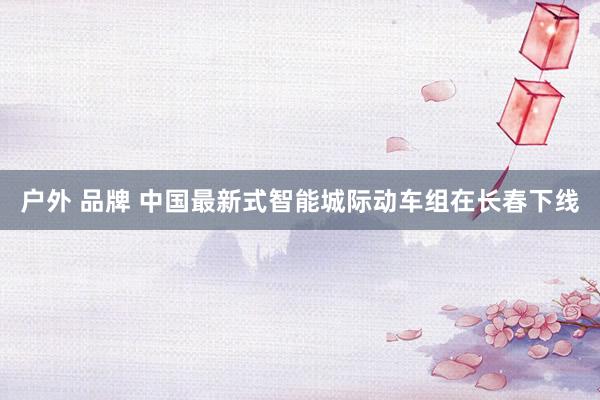 户外 品牌 中国最新式智能城际动车组在长春下线