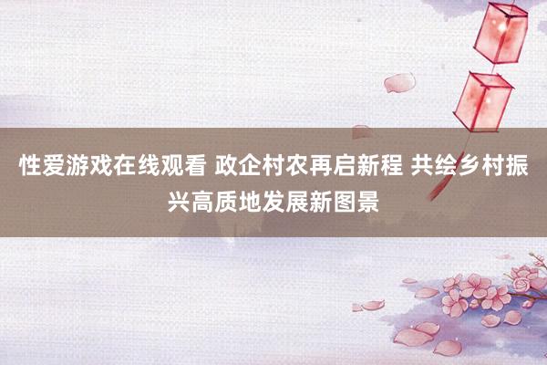 性爱游戏在线观看 政企村农再启新程 共绘乡村振兴高质地发展新图景