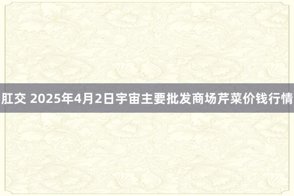 肛交 2025年4月2日宇宙主要批发商场芹菜价钱行情