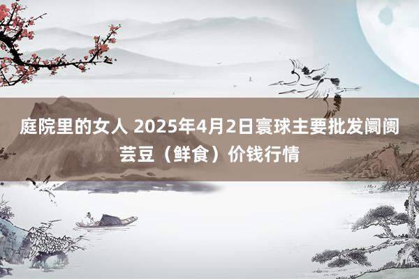 庭院里的女人 2025年4月2日寰球主要批发阛阓芸豆（鲜食）价钱行情