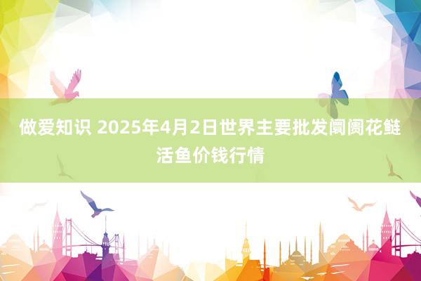 做爱知识 2025年4月2日世界主要批发阛阓花鲢活鱼价钱行情