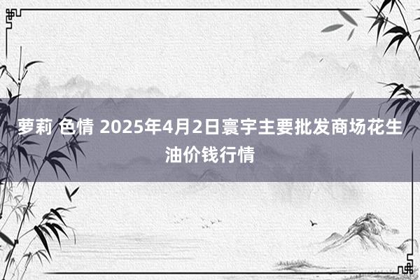 萝莉 色情 2025年4月2日寰宇主要批发商场花生油价钱行情