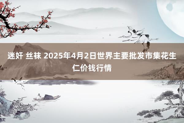 迷奸 丝袜 2025年4月2日世界主要批发市集花生仁价钱行情