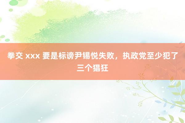 拳交 xxx 要是标谤尹锡悦失败，执政党至少犯了三个猖狂