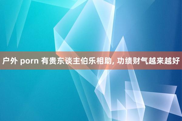 户外 porn 有贵东谈主伯乐相助， 功绩财气越来越好