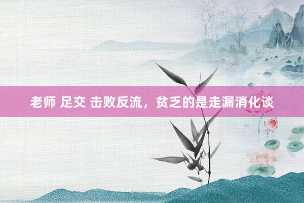 老师 足交 击败反流,贫乏的是走漏消化谈