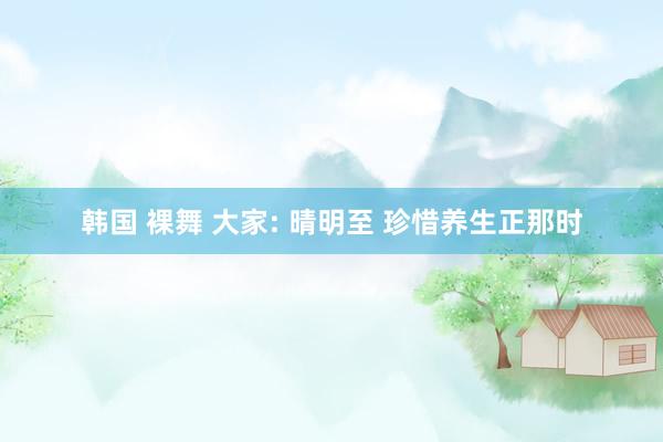 韩国 裸舞 大家: 晴明至 珍惜养生正那时