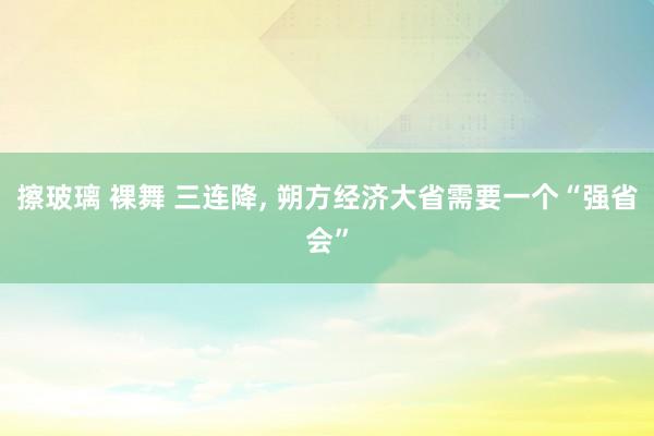 擦玻璃 裸舞 三连降， 朔方经济大省需要一个“强省会”