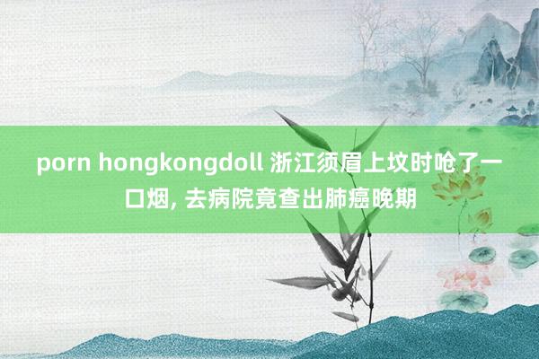 porn hongkongdoll 浙江须眉上坟时呛了一口烟， 去病院竟查出肺癌晚期