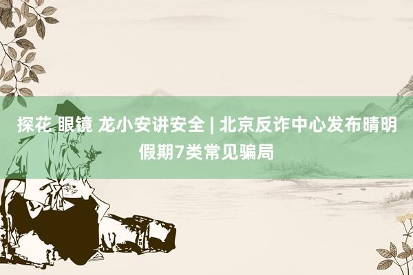 探花 眼镜 龙小安讲安全 | 北京反诈中心发布晴明假期7类常见骗局