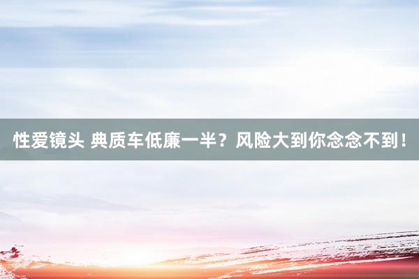 性爱镜头 典质车低廉一半？风险大到你念念不到！