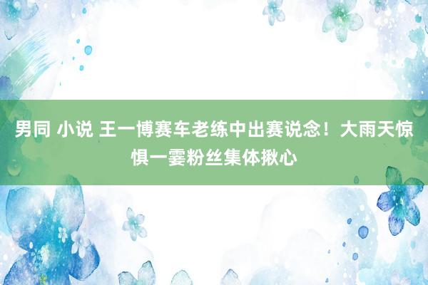 男同 小说 王一博赛车老练中出赛说念！大雨天惊惧一霎粉丝集体揪心