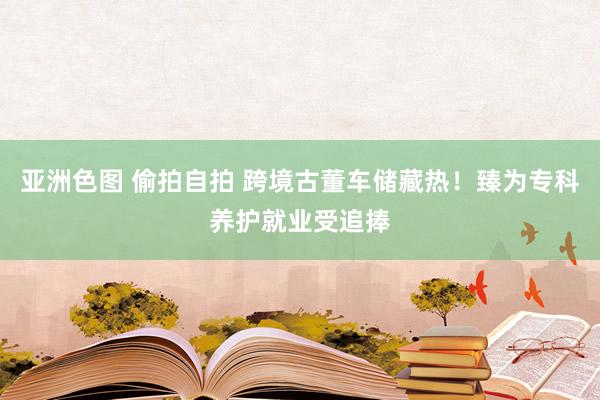 亚洲色图 偷拍自拍 跨境古董车储藏热！臻为专科养护就业受追捧