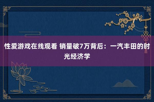 性爱游戏在线观看 销量破7万背后：一汽丰田的时光经济学