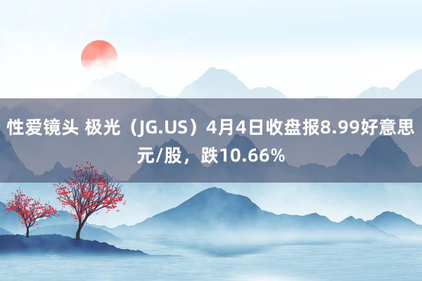 性爱镜头 极光（JG.US）4月4日收盘报8.99好意思元/股，跌10.66%