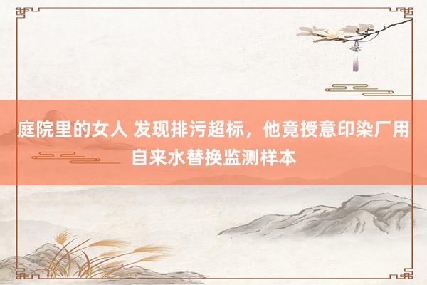 庭院里的女人 发现排污超标，他竟授意印染厂用自来水替换监测样本