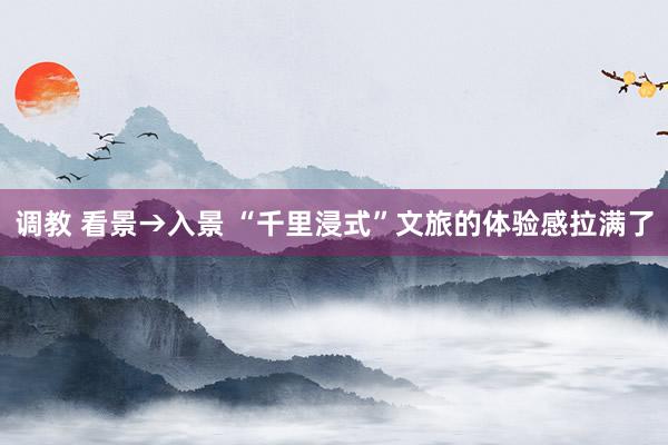 调教 看景→入景 “千里浸式”文旅的体验感拉满了