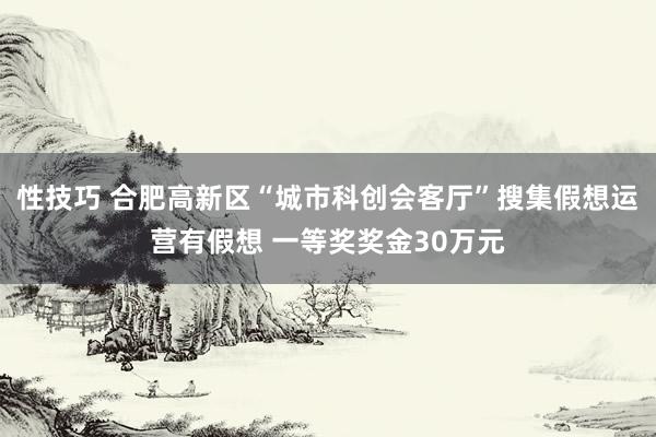 性技巧 合肥高新区“城市科创会客厅”搜集假想运营有假想 一等奖奖金30万元