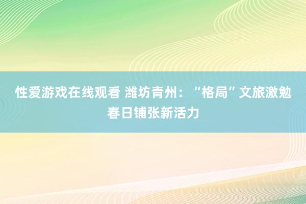 性爱游戏在线观看 潍坊青州：“格局”文旅激勉春日铺张新活力