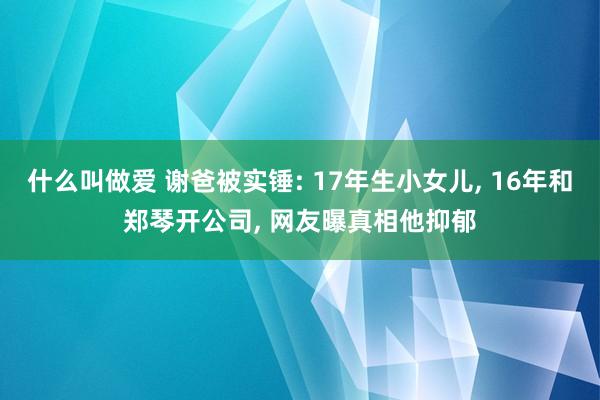 什么叫做爱 谢爸被实锤: 17年生小女儿， 16年和郑琴开公司， 网友曝真相他抑郁