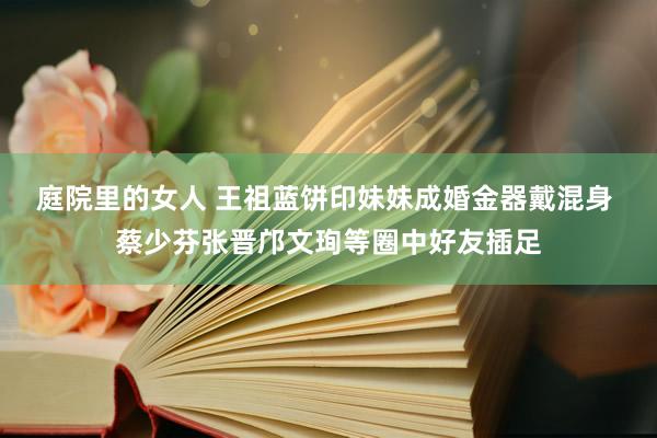 庭院里的女人 王祖蓝饼印妹妹成婚金器戴混身 蔡少芬张晋邝文珣等圈中好友插足
