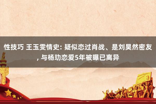 性技巧 王玉雯情史: 疑似恋过肖战、是刘昊然密友， 与杨玏恋爱5年被曝已离异